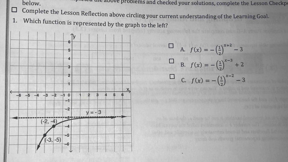 below. above problems and checked your solutions, complete the Lesson Checkp
Complete the Lesson Reflection above circling your current understanding of the Learning Goal.
1. Which function is represented by the graph to the left?
A. f(x)=-( 1/2 )^x+2-3
B. f(x)=-( 1/2 )^x-3+2
C. f(x)=-( 1/2 )^x-2-3