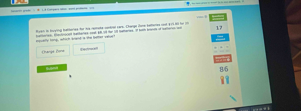 Seventh grade L.8 Compare rates: word problems VVS You have pruzes to reveal! Go to your game boerd. A 
Video ⑥ Questions 
Ryan is buying batteries for his remote control cars. Charge Zone batteries cost $15.80 for 20 answered 
batteries. Electrocell batteries cost $8.10 for 10 batteries. If both brands of batteries last
17
equally long, which brand is the better value? 
Time 
elapsed 
Charge Zone Electrocell
06
Smart S cor put of 100 @ 
Submit
86
14 U3 9 0