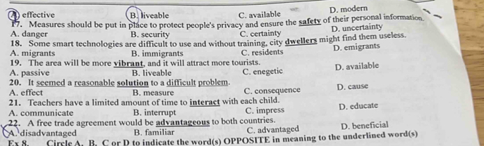 ) effective B. liveable C. available D. modern
17. Measures should be put in place to protect people's privacy and ensure the safety of their personal information
A. danger B. security C. certainty D. uncertainty
18. Some smart technologies are difficult to use and without training, city dwellers might find them useless.
A. migrants B. immigrants C. residents D. emigrants
19. The area will be more vibrant, and it will attract more tourists.
A. passive B. liveable C. enegetic D. available
20. It seemed a reasonable solution to a difficult problem.
A. effect B. measure C. consequence D. cause
21. Teachers have a limited amount of time to interact with each child.
A. communicate B. interrupt C. impress D. educate
22. A free trade agreement would be advantageous to both countries.
A. disadvantaged B. familiar C. advantaged D. beneficial
Ex 8. Circle A. B. C or D to indicate the word(s) OPPOSITE in meaning to the underlined word(s)