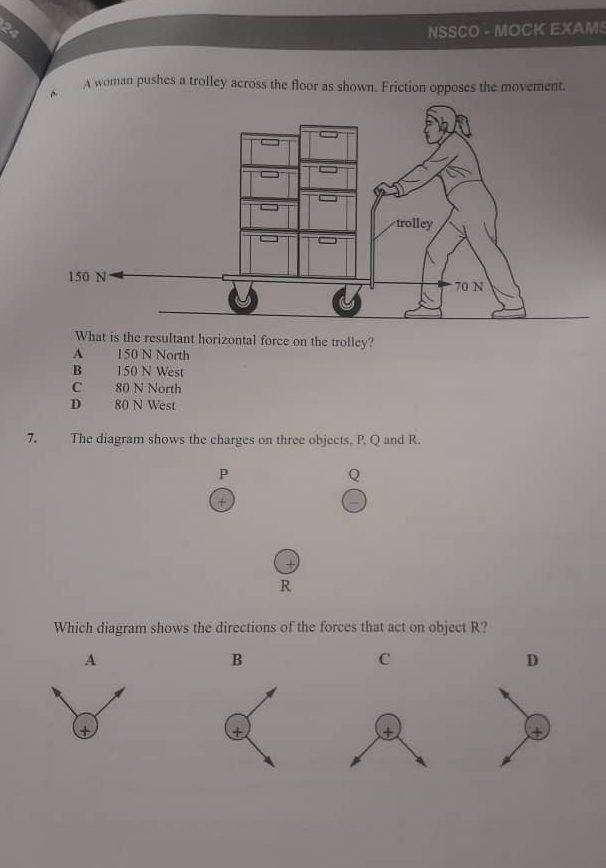 NSSCO - MOCK EXAMS
A woman pushes a trolley across the floor as shown. Friction opposes the movement.
What is the resultant horizontal force on the trolley?
A 150 N North
B 150 N West
C 80 N North
D 80 N West
7. The diagram shows the charges on three objects, P, Q and R.
P
Q
+
R
Which diagram shows the directions of the forces that act on object R?
A
B
C
D