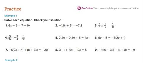 Practice Go Online You can complete your homework online. 
Example 1 
Solve each equation. Check your solution. 
1. 6x-5=7-9x 2. -1.6r+5=-7.8 3.  3/4 n 1/2   5/8 
4.  5/6 += 3/4   11/12  5. 2.2n+0.8n+5=4n 6. 6y-5=-3(2y+1)
7. -6(2x+4)+(8+3x)=-20 8. 7(-1+4x)-12x=5 9, -4(10+3x)-(x+8)=-9
Example 2