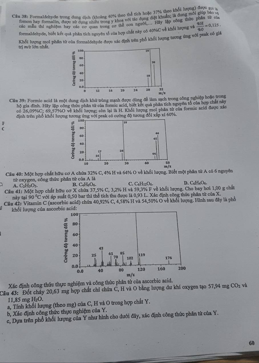 Formaldehyde trong dung dịch (khoảng 40% theo thể tích hoặc 37% theo khối lượng) được gọi t
fomon bay formalin, được sử dung nhiều trong y khoa với tác dụng điệt khuẩn; là dung môi giúp báo và
các mẫu thí nghiệm hay các cơ quan trong cơ thể con người,... Hãy lập công thức phân tử của
formaldehyde, biết kết quả phân tích nguyên tổ của hợp chất này có 40%C về khối lượng và  % H/% O =0,125.
Khối lượng mol phần tử của formaldehyde được xác định trên phổ khối lượng tương ứng với peak có giá
trị m/z lớn nhất.
Câu 39: Formic acid là một dung dịch khử trùng mạnh được dùng để làm sạch trong công nghiệp hoặc trong
hộ gia đình. Hãy lập công thức phân tử của formic acid, biết kết quả phân tích nguyên tố của hợp chất này
có 26,09%C; 69,57%O về khối lượng; còn lại là H. Khối lượng mol phân tử của formic acid được xác
định trên phổ khối lượng tương ứng với peak có cường độ tương đối xấp xỉ 60%.
F
( 
Câu 40: Một hợp chất hữu cơ A chứa 32% C, 4% H và 64% O về khối lượng. Biết một phân tử A có 6 nguyên
tử oxygen, công thức phần tử của A là
A. C2H3O3. B. C4H₆O6. C. C_6H_12O_6. D. C_6H 406
Câu 41: Một hợp chất hữu cơ X chứa 37,5% C, 3,2% H và 59,3% F về khối lượng. Cho bay hơi 1,00 g chất
này tại 90°C với áp suất 0,50 bar thì thể tích thu được là 0,93 L. Xác định công thức phân tử của X.
Câu 42: Vitamin C (ascorbic acid) chứa 40,92% C, 4,58% H và 54,50% O về khối lượng. Hình sau đây là phổ
khối lượng của asc
Xác định công thức thực nghiệm và công thức phân tử của ascorbic acid.
Câu 43: Đốt cháy 20,63 mg hợp chất chỉ chứa C, H và O bằng lượng dư khí oxygen tạo 57,94 mg CO_2 và
11,85 mg H₂O.
a, Tính khối lượng (theo mg) của C, H và O trong hợp chất Y.
b, Xác định công thức thực nghiệm của Y.
c, Dựa trên phổ khối lượng của Y như hình cho dưới đây, xác định công thức phân tử của Y.
60