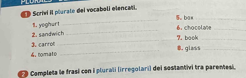 Scrivi il plurale dei vocaboli elencati. 
_ 
5. box_ 
1. yoghurt 
6. chocolate_ 
_ 
2. sandwich 
_ 
7. book_ 
3. carrot 
_8. glass_ 
4. tomato 
2 Completa le frasi con i plurali (irregolari) dei sostantivi tra parentesi.