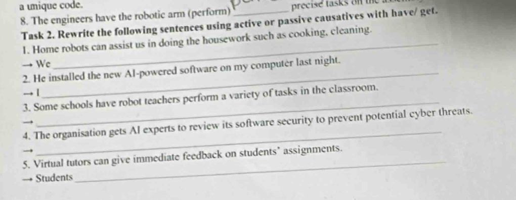 a unique code. precise tasks on the 
8. The engineers have the robotic arm (perform)_ 
Task 2. Rewrite the following sentences using active or passive causatives with have/ get. 
1. Home robots can assist us in doing the housework such as cooking, cleaning. 
→ We 
2. He installed the new Al-powered software on my computer last night. 
_ 
→ 1 
3. Some schools have robot teachers perform a variety of tasks in the classroom. 
_ 
4. The organisation gets AI experts to review its software security to prevent potential cyber threats. 
5. Virtual tutors can give immediate feedback on students’ assignments. 
→ Students 
_