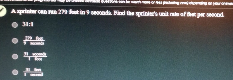 ay be uneven because questions can be worth more or less (including zero) depending on your answe.
A sprinter can run 279 feet in 9 seconds. Find the sprinter's unit rate of feet per second.
a 31:1
 279feet/9sec onds 
 31sec onds/1foot 
 31feet/1sec ond 