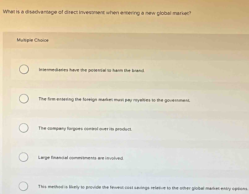 What is a disadvantage of direct investment when entering a new global market?
Multiple Choice
Intermediaries have the potential to harm the brand.
The firm entering the foreign market must pay royalties to the government.
The company forgoes control over its product.
Large financial commitments are involved.
This method is likely to provide the fewest cost savings relative to the other global market entry options.