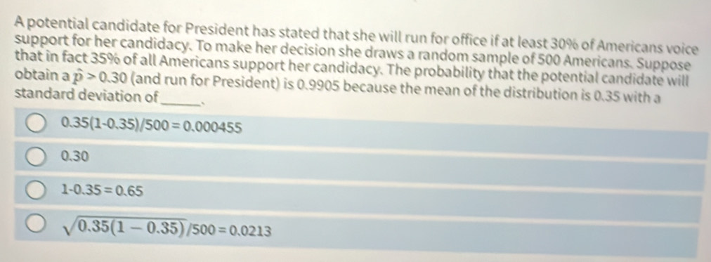 A potential candidate for President has stated that she will run for office if at least 30% of Americans voice
support for her candidacy. To make her decision she draws a random sample of 500 Americans. Suppose
that in fact 35% of all Americans support her candidacy. The probability that the potential candidate will
obtain a hat p>0.30 (and run for President) is 0.9905 because the mean of the distribution is 0.35 with a
standard deviation of_ `
0.35(1-0.35)/500=0.000455
0.30
1-0.35=0.65
sqrt(0.35(1-0.35))/500=0.0213