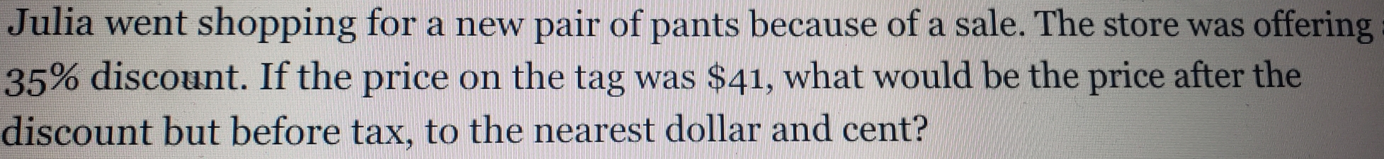 Julia went shopping for a new pair of pants because of a sale. The store was offering
35% discount. If the price on the tag was $41, what would be the price after the 
discount but before tax, to the nearest dollar and cent?