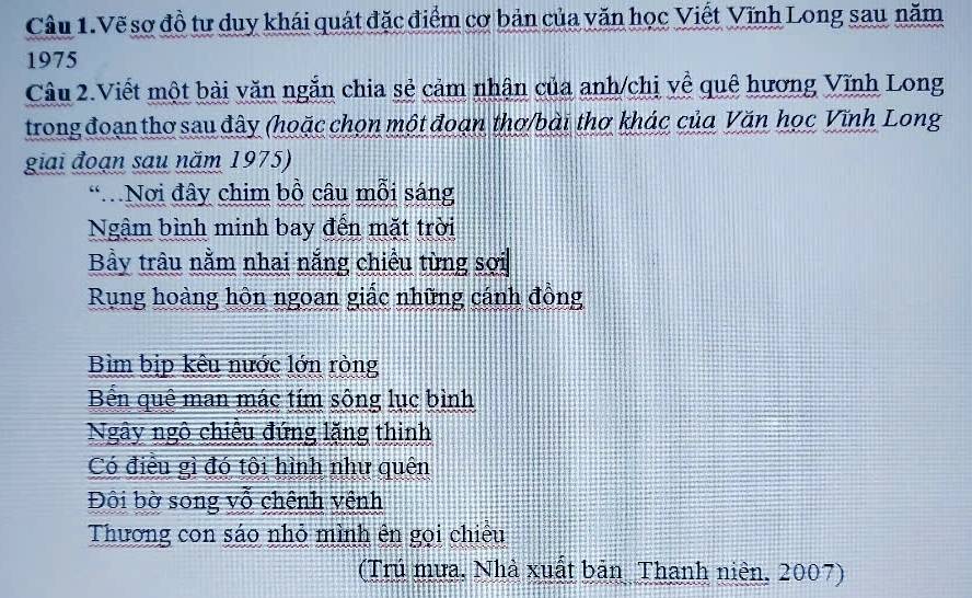 Câu 1.Vẽ sơ đồ tư duy khái quát đặc điểm cơ bản của văn học Viết Vĩnh Long sau năm
1975
Câu 2.Viết một bài văn ngắn chia sẻ cảm nhân của anh/chị về quê hương Vĩnh Long
trong đoạn thơ sau đây (hoặc chọn một đoạn thơ/bài thơ khác của Văn học Vĩnh Long
giai đoạn sau năm 1975)
Nơi đây chim bồ câu mỗi sáng
Ngậm bình minh bay đến mặt trời
Bầy trâu nằm nhai nắng chiều từng sợi
Rung hoàng hôn ngoan giắc những cánh đồng
Bìm bịp kêu nước lớn ròng
Bn quê man mác tím sông lục bình
Ngây ngô chiếu đứng lặng thình
Có điều gì đó tôi hình như quên
Đôi bờ song vỗ chênh yệnh
Thương con sáo nhỏ mình ên gọi chiêu
(Trú mựa, Nhà xuất bản Thanh niên, 2007)