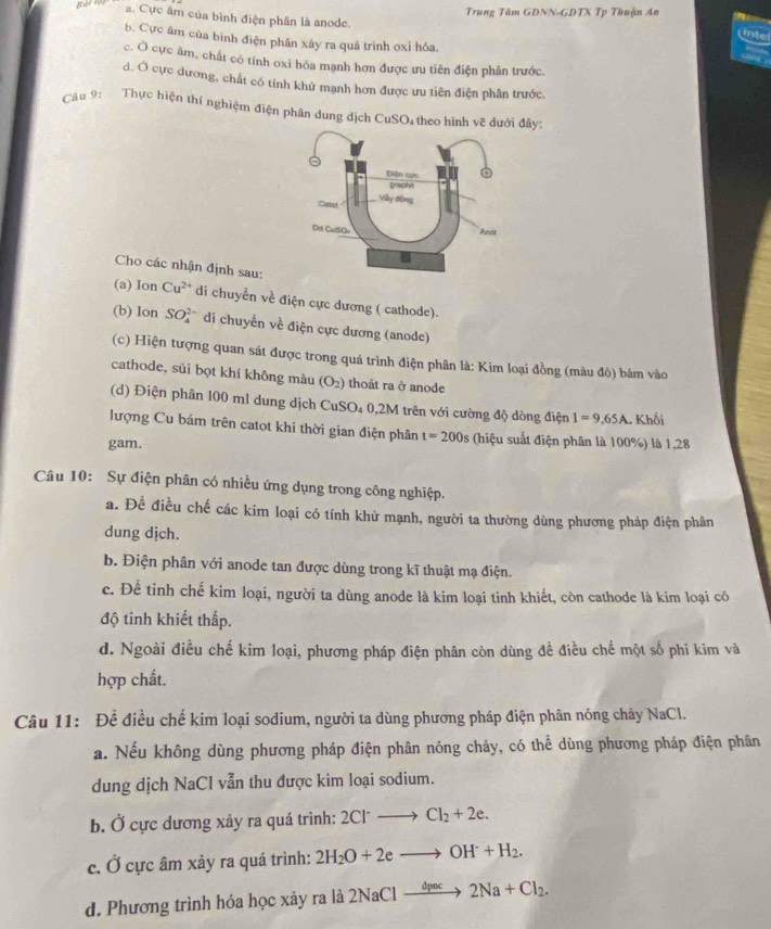 Trung Tâm GDNN-GDTX Tp Thuận An
a. Cực âm của bình điện phân là anode.
b. Cực âm của bình điện phân xây ra quả trình oxỉ hóa.
c. Ở cực âm, chất có tính oxi hóa mạnh hơn được ưu tiên điện phân trước.
d. Ở cực dương, chất có tính khử mạnh hơn được ưu tiên điện phân trước.
Câu 9: Thực hiện thí nghiệm điện phân dung địch CuSO₄ theo hình vẽ dưới đây:
Cho các nhận định sau:
(a) Ion Cu^(2+) di chuyển về điện cực dương ( cathode).
(b) Ion SO_4^((2-) di chuyển về điện cực dương (anode)
(c) Hiện tượng quan sát được trong quá trình điện phân là: Kim loại đồng (màu đỏ) bám vào
cathode, sủi bọt khí không màu (O_2)) thoát ra ở anode
(d) Điện phân 100 ml dung dịch CuSO₄ 0,2M trên với cường độ dòng điện I=9,65A. Khối
lượng Cu bám trên catot khi thời gian điện phân t=200s (hiệu suất điện phân là 100%) là 1,28
gam.
Câu 10: Sự điện phân có nhiều ứng dụng trong công nghiệp.
a. Để điều chế các kim loại có tính khử mạnh, người ta thường dùng phương pháp điện phân
dung dịch.
b. Điện phân với anode tan được dùng trong kĩ thuật mạ điện.
c. Để tinh chế kim loại, người ta dùng anode là kim loại tinh khiết, còn cathode là kim loại có
độ tinh khiết thấp.
d. Ngoài điều chế kim loại, phương pháp điện phân còn dùng đề điều chế một số phi kim và
hợp chất.
Câu 11: Đề điều chế kim loại sodium, người ta dùng phương pháp điện phân nóng chảy NaCl.
a. Nếu không dùng phương pháp điện phân nóng chảy, có thể dùng phương pháp điện phân
dung dịch NaCl vẫn thu được kim loại sodium.
b. Ở cực dương xảy ra quá trình: 2Cl^-to Cl_2+2e.
c. Ở cực âm xảy ra quá trình: 2H_2O+2eto OH^-+H_2.
d. Phương trình hóa học xây ra là : 2NaClto 2Na+Cl_2.