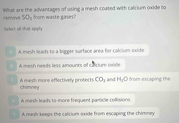 What are the advantages of using a mesh coated with calcium oxide to
remove SO_2 from waste gases?
Select all that apply
A A mesh leads to a bigger surface area for calcium oxide
B A mesh needs less amounts of calcium oxide
C A mesh more effectively protects CO_2 and H_2O from escaping the
chimney
A mesh leads to more frequent particle collisions
E A mesh keeps the calcium oxide from escaping the chimney