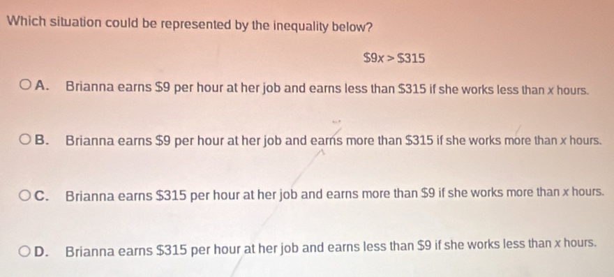 Which situation could be represented by the inequality below?
$9x>$315
A. Brianna earns $9 per hour at her job and earns less than $315 if she works less than x hours.
B. Brianna earns $9 per hour at her job and earns more than $315 if she works more than x hours.
C. Brianna earns $315 per hour at her job and earns more than $9 if she works more than x hours.
D. Brianna earns $315 per hour at her job and earns less than $9 if she works less than x hours.