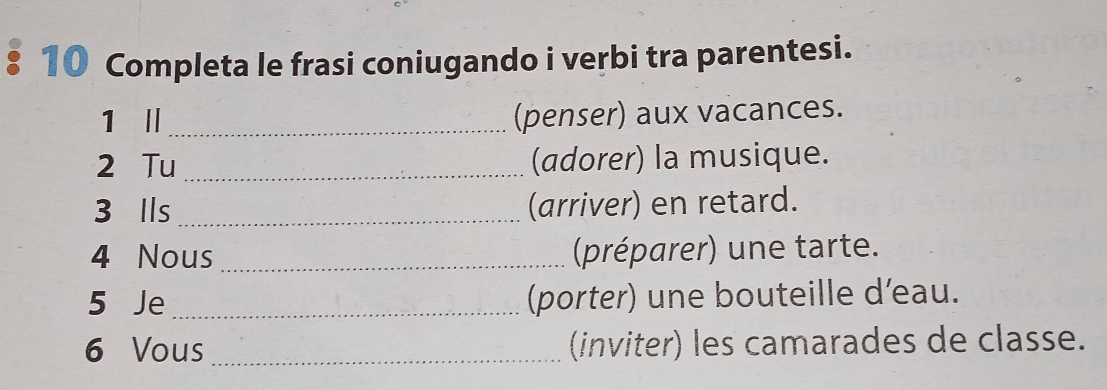 Completa le frasi coniugando i verbi tra parentesi. 
1 I_ 
(penser) aux vacances. 
2 Tu _(adorer) la musique. 
3 lls_ 
(arriver) en retard. 
4 Nous_ 
(préparer) une tarte. 
5 Je _(porter) une bouteille d’eau. 
6 Vous _(inviter) les camarades de classe.