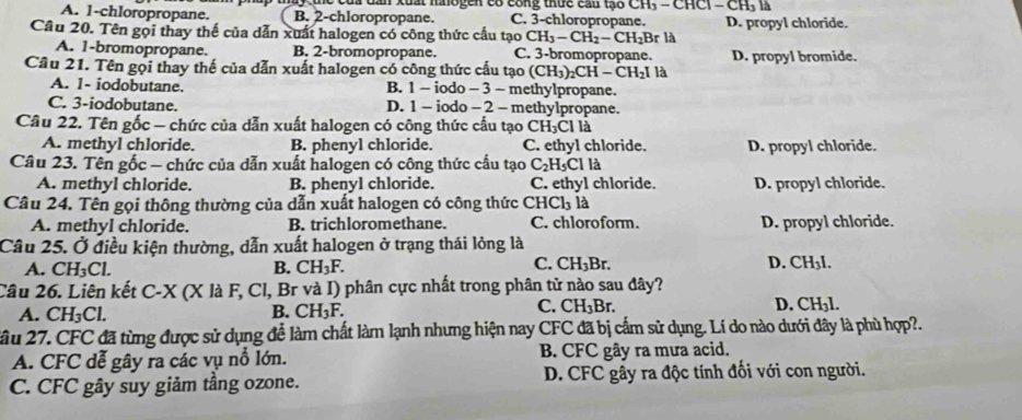 xuất naogen có cong thức cầu tạo CH_3-CHCl-CH_31 a
A. 1-chloropropane. B. 2-chloropropane. C. 3-chloropropane. D. propyl chloride.
Cầu 20. Tên gọi thay thế của dẫn xuất halogen có công thức cấu tạo CH_3-CH_2-CH_2Br là
A. 1-bromopropane. B. 2-bromopropane. C. 3-bromopropane. D. propyl bromide.
Cầu 21. Tên gọi thay thế của dẫn xuất halogen có công thức cấu tạo (CH_3)_2CH-CH_2I là
A. 1- iodobutane. B. 1 - iodo - 3 - methylpropane.
C. 3-iodobutane. D. 1 - iodo - 2 - methylpropane.
Câu 22. Tên gốc - chức của dẫn xuất halogen có công thức cầu tạo C H_3Cl a
A. methyl chloride. B. phenyl chloride. C. ethyl chloride. D. propyl chloride.
Câu 23. Tên gốc - chức của dẫn xuất halogen có công thức cấu tạo C_2H_5Cll_2
A. methyl chloride. B. phenyl chloride. C. ethyl chloride. D. propyl chloride.
Câu 24. Tên gọi thông thường của dẫn xuất halogen có công thức CHCl là
A. methyl chloride. B. trichloromethane. C. chloroform. D. propyl chloride.
Câu 25. Ở điều kiện thường, dẫn xuất halogen ở trạng thái lỏng là
C. CH_3Br.
A. CH_3Cl. B. CH_3F. D. CH₃l.
  
Câu 26. Liên kết ( C' x * (X là F, Cl, Br và I) phân cực nhất trong phân tử nào sau đây?
C.
A. CH_3Cl. B. CH_3F. CH_3Br. D. CH₃l.
2ầu 27. CFC đã từng được sử dụng để làm chất làm lạnh nhưng hiện nay CFC đã bị cấm sử dụng. Lí do nào dưới đây là phù hợp?.
A. CFC dễ gây ra các vụ nổ lớn. B. CFC gây ra mưa acid.
C. CFC gây suy giảm tầng ozone. D. CFC gây ra độc tính đối với con người.