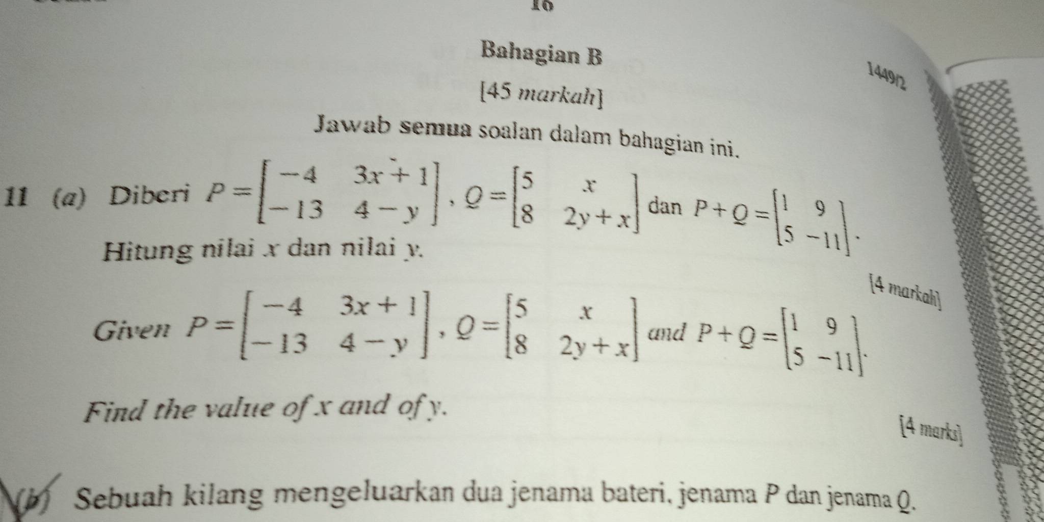 Bahagian B 
1449/2 
[45 markah] 
Jawab semua soalan dalam bahagian ini. 
11 (a) Diberi P=beginbmatrix -4&3x+1 -13&4-yendbmatrix , Q=beginbmatrix 5&x 8&2y+xendbmatrix dan P+Q=beginbmatrix 1&9 5&-11endbmatrix. 
Hitung nilai x dan nilai y. 
[4 markah] 
Given P=beginbmatrix -4&3x+1 -13&4-yendbmatrix , Q=beginbmatrix 5&x 8&2y+xendbmatrix and P+Q=beginbmatrix 1&9 5&-11endbmatrix. 
Find the value of x and of y. 
[4 marks] 
(b) Sebuah kilang mengeluarkan dua jenama bateri, jenama P dan jenama Q.