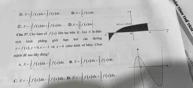 A. S=∈tlimits _a^cf(x)dx+∈tlimits _c^bf(x)dx. ⑬. S=∈tlimits _a^bf(x)dx. y
VE
C. S=-∈tlimits _a^cf(x)dx+∈tlimits _c^bf(x)dx. Ⓓ. S=|∈tlimits _a^bf(x)dx|. (c):y=f(x)
Câu 37. Cho hàm số f(x) liên tục trên R. Gọi S là diện
a
o b x
tích hình phẳng giới hạn bởi các đường
y=f(x), y=0, x=-1 và x=4 (như hình vẽ bên). Chọn
mệnh đề sau đây đúng?
A. S=∈tlimits _(-1)^1f(x)dx-∈tlimits _1^4f(x)dx. B. S=∈tlimits _(-1)^1f(x)dx+∈tlimits _1^4f(x)dx.
C. S=-∈tlimits _(-1)^1f(x)dx-∈tlimits _1^4f(x)dx. D. S=-∈tlimits _(-1)^1f(x)dx+∈tlimits _1^4f(x)dx.