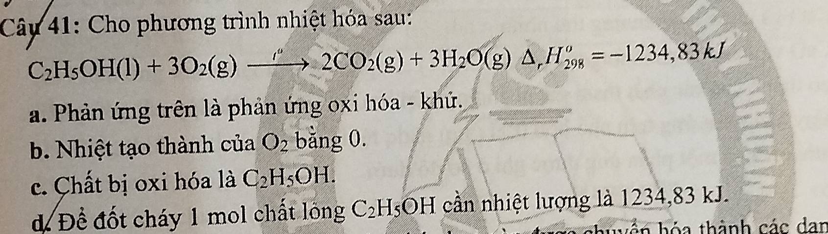 Cây 41: Cho phương trình nhiệt hóa sau:
C_2H_5OH(l)+3O_2(g)xrightarrow ''2CO_2(g)+3H_2O(g)△ , H_(298)^o=-1234,83kJ
a. Phản ứng trên là phản ứng oxi hóa - khứ.
b. Nhiệt tạo thành của O_2 bằng 0.
c. Chất bị oxi hóa là C_2H_5OH.
d Để đốt cháy 1 mol chất lông C_2H_5OH cần nhiệt lượng là 1234, 83 kJ.
ản hóa thành các dan