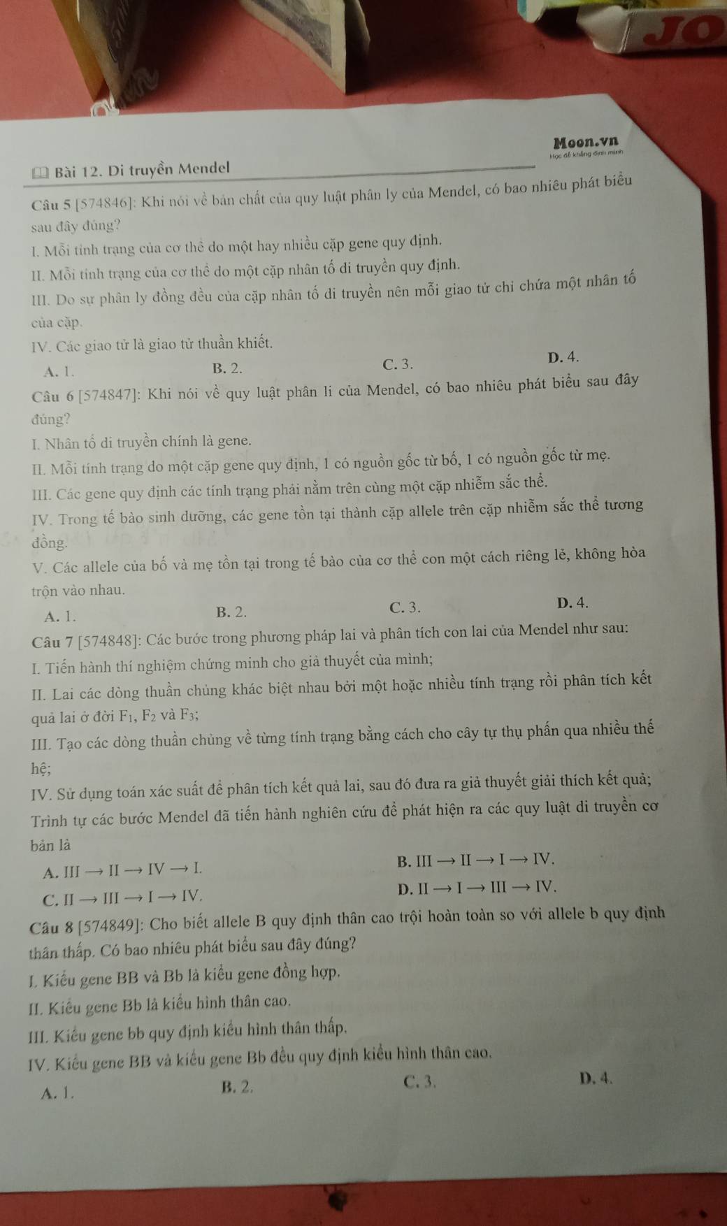 JO
Moon.vn
* Bài 12. Di truyền Mendel
Câu 5 [574846]: Khi nói về bản chất của quy luật phân ly của Mendel, có bao nhiêu phát biểu
sau đây đúng?
I. Mỗi tính trạng của cơ thể do một hay nhiều cặp gene quy định.
II. Mỗi tính trạng của cơ thể do một cặp nhân tố di truyền quy định.
III. Do sự phân ly đồng đều của cặp nhân tố di truyền nên mỗi giao tử chi chứa một nhân tố
của cặp.
IV. Các giao tử là giao tử thuần khiết.
C. 3.
A. 1. B. 2. D. 4.
Câu 6 [574847]: Khi nói về quy luật phân li của Mendel, có bao nhiêu phát biểu sau đây
đúng?
I. Nhân tổ di truyền chính là gene.
II. Mỗi tính trạng do một cặp gene quy định, 1 có nguồn gốc từ bố, 1 có nguồn gốc từ mẹ.
III. Các gene quy định các tính trạng phải nằm trên cùng một cặp nhiễm sắc thể.
IV. Trong tế bào sinh dưỡng, các gene tồn tại thành cặp allele trên cặp nhiễm sắc thể tương
đồng.
V. Các allele của bố và mẹ tồn tại trong tế bào của cơ thể con một cách riêng lẻ, không hòa
trộn vào nhau.
A. 1. B. 2.
C. 3. D. 4.
Câu 7 [574848]: Các bước trong phương pháp lai và phân tích con lai của Mendel như sau:
I. Tiến hành thí nghiệm chứng minh cho giả thuyết của mình;
II. Lai các dòng thuần chủng khác biệt nhau bởi một hoặc nhiều tính trạng rồi phân tích kết
quả lai ở đời F_1,F_2 và F3;
III. Tạo các dòng thuần chùng về từng tính trạng bằng cách cho cây tự thụ phấn qua nhiều thế
hệ;
IV. Sử dụng toán xác suất để phân tích kết quả lai, sau đó đưa ra giả thuyết giải thích kết quả;
Trình tự các bước Mendel đã tiến hành nghiên cứu để phát hiện ra các quy luật di truyền cơ
bàn là
A. III  Ⅰ to IVto I B. IIIto IIto Ito IV.
to [to ]
D. IIto Ito IIIto IV.
C.Ⅱ→ III -
Câu 8 [574849]: Cho biết allele B quy định thân cao trội hoàn toàn so với allele b quy định
thân thấp. Có bao nhiêu phát biểu sau đây đúng?
I. Kiểu gene BB và Bb là kiểu gene đồng hợp.
II. Kiểu gene Bb là kiểu hình thân cao.
III. Kiếu gene bb quy định kiểu hình thân thấp.
IV. Kiểu gene BB và kiểu gene Bb đều quy định kiều hình thân cao.
A. 1. B. 2.
C. 3. D. 4.