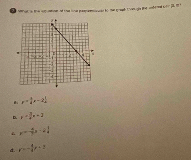 What is the equation of the line perpendicular to the graph through the ordered pair (3,0)
a. y= 3/4 x-2 1/4 
b. y= 3/4 x+3
C y=- 4/3 x-2 1/4 
d. y=- 4/3 x+3