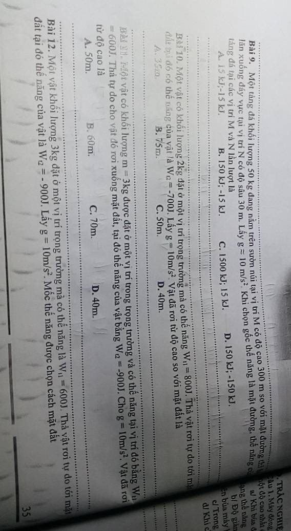 trác nghiệ
lâu 1. Máy đóng
Bài 9. Một tảng đá khối lượng 50 kg đang nằm trên sườn núi tại vị trí M có độ cao 300 m so với mặt đường thì đột độ  ao nhấ 
lăn xuống đáy vực tại vị trí N có độ sâu 30 m. Lấy gapprox 10m/s^2 Khi chọn gốc thế năng là mặt đường, thể năng cử a/ Khi búa ở
ạng thế năng
táng đá tại các vị trí M và N lần lượt là
A. 15 kJ;-15 kJ. B. 150 kJ; -15 kJ. C. 1500 kJ; 15 kJ. D. 150 kJ; -150 kJ. b/ Độ giản
En búa máy
c Trong
d/ Khí c
Bài 10. Một vật có khối lượng 2kg đặt ở một vị trí trọng trường mà có thế năng W_11=800J. Thả vật rơi tự do tới mặt
đất tại đó có thế năng của vật là W_t2=-700J. Lấy g=10m/s^2 Vật đã rơi từ độ cao so với mặt đất là
A、 35m. B. 75m. C. 50m. D. 40m.
Bả M  Một vật có khối lượng m=3kg được đặt ở một vị trí trong trọng trường và có thế năng tại vị trí đó bằng W_11
=600J T. Thả tự do cho vật đó rơi xuống mặt đất, tại đó thế năng của vật bằng W_Q=-900J. Cho g=10m/s^2.  Vật đã rơi
từ độ cao là
A. 50m. B. 60m. C. 70m. D. 40m.
Bài 12. Một vật khối lượng 3kg đặt ở một vị trí trọng trường mà có thế năng là W_11=600J Thả vật rơi tự do tới mặt
đất tại đó thế năng của vật là W_t2=-900J J. Lấy g=10m/s^2. Mốc thế năng được chọn cách mặt đất
35