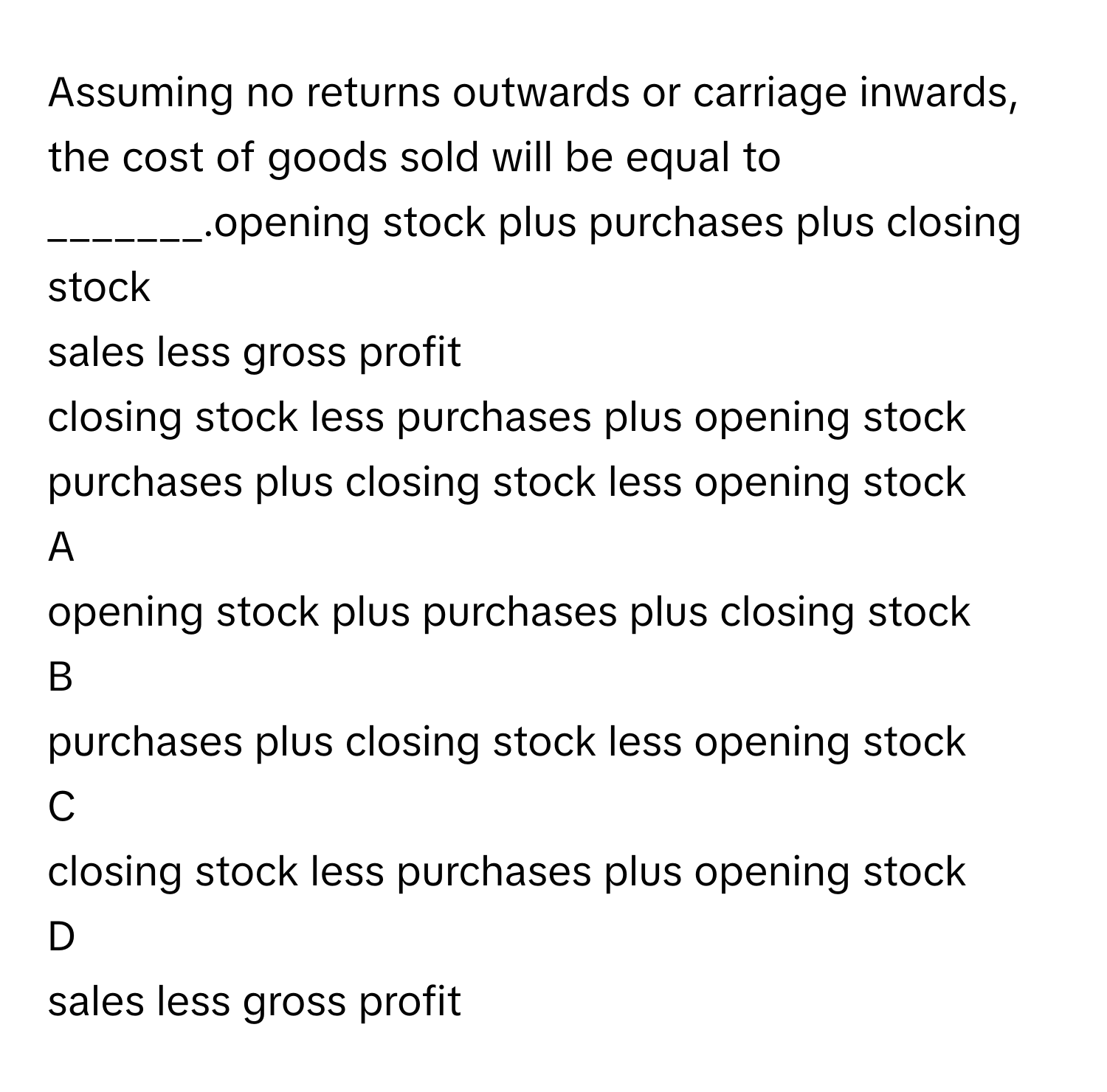 Assuming no returns outwards or carriage inwards, the cost of goods sold will be equal to _______.opening stock plus purchases plus closing stock
sales less gross profit
closing stock less purchases plus opening stock
purchases plus closing stock less opening stock

A  
opening stock plus purchases plus closing stock 


B  
purchases plus closing stock less opening stock 


C  
closing stock less purchases plus opening stock 


D  
sales less gross profit