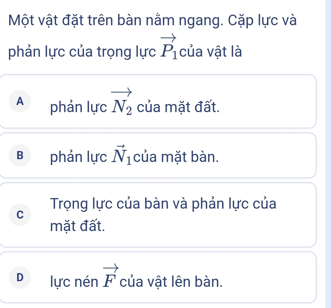 Một vật đặt trên bàn nằm ngang. Cặp lực và
phản lực của trọng lực vector P_1 của vật là
A phản lực vector N_2 của mặt đất.
B phản lực vector N_1 của mặt bàn.
Trọng lực của bàn và phản lực của
C
mặt đất.
D lực nén vector F của vật lên bàn.