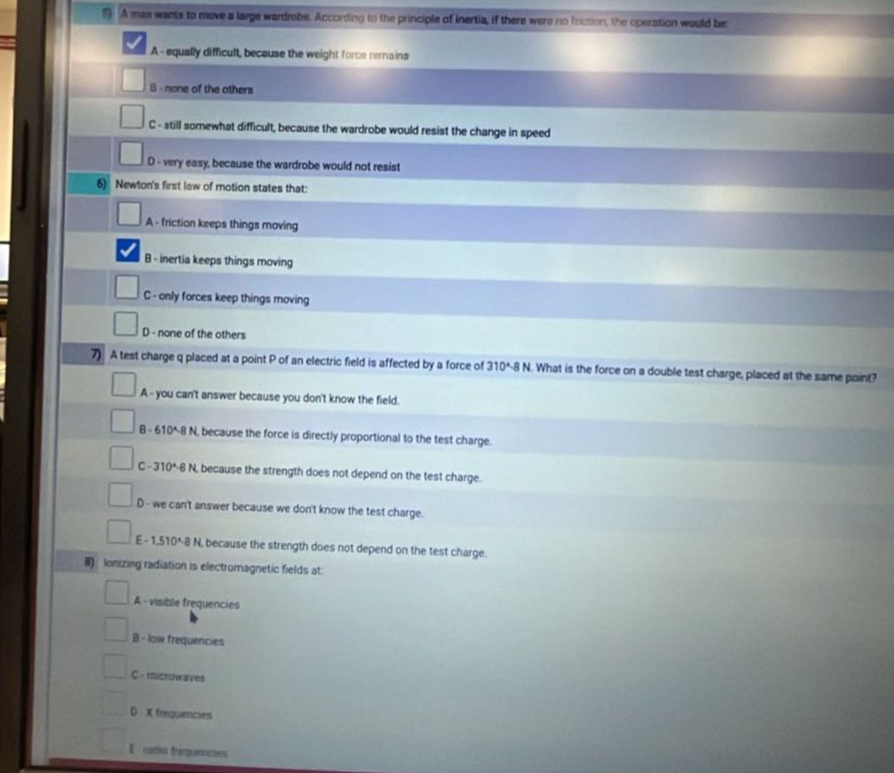 § A mas wants to move a large wardrobe. According to the principle of inertia, if there were no inction, the operation would be
A- equally difficult, because the weight force remains
B - none of the others
C - still somewhat difficult, because the wardrobe would resist the change in speed
D - very easy, because the wardrobe would not resist
6) Newton's first law of motion states that:
A - friction keeps things moving
B - inertia keeps things moving
C - only forces keep things moving
D - none of the others
7) A test charge q placed at a point P of an electric field is affected by a force of 310^(wedge)-8N. What is the force on a double test charge, placed at the same point?
A - you can't answer because you don't know the field.
B 610^(wedge)8! N, because the force is directly proportional to the test charge.
C -310^(wedge)-81 N, because the strength does not depend on the test charge.
D - we can't answer because we don't know the test charge.
E - 1 510^4-8 N, because the strength does not depend on the test charge.
8) lonizing radiation is electromagnetic fields at:
A - visible frequencies
B - low frequencies
C - microwaves
D X frequencies
E cario frequencies