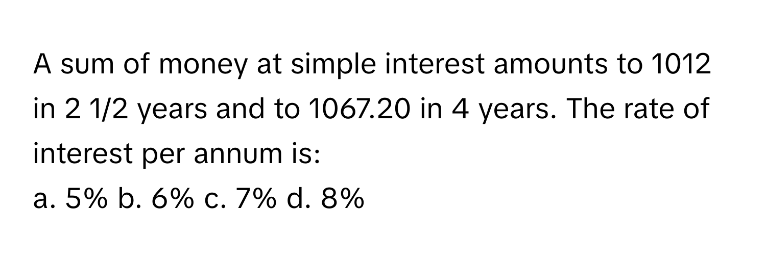 A sum of money at simple interest amounts to 1012 in 2 1/2 years and to 1067.20 in 4 years. The rate of interest per annum is:

a. 5% b. 6% c. 7% d. 8%