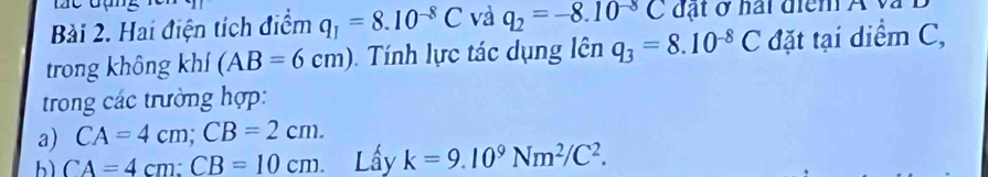 Hai điện tích điểm q_1=8.10^(-8)C và q_2=-8.10^(-8)C đ t ở hai điểm A v i
trong không khí (AB=6cm) Tính lực tác dụng lên q_3=8.10^(-8)C đặt tại diểm C,
trong các trường hợp:
a) CA=4cm; CB=2cm. 
bì CA=4cm : CB=10cm. Lầy k=9.10^9Nm^2/C^2.