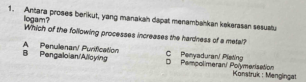 Antara proses berikut, yang manakah dapat menambahkan kekerasan sesuatu
logam?
Which of the following processes increases the hardness of a metal?
A Penulenan/ Purification C Penyaduran/ Plating
B Pengaloian/Alloying D Pempolimeran/ Polymerisation
Konstruk : Mengingat