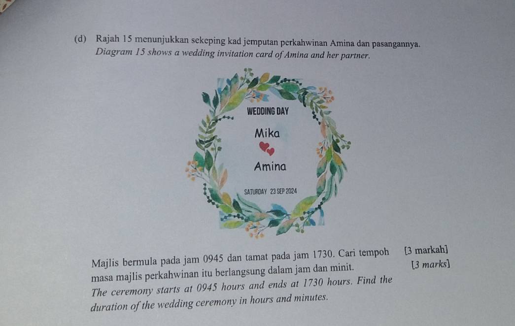 Rajah 15 menunjukkan sekeping kad jemputan perkahwinan Amina dan pasangannya. 
Diagram 15 shows a wedding invitation card of Amina and her partner. 
Majlis bermula pada jam 0945 dan tamat pada jam 1730. Cari tempoh [3 markah] 
masa majlis perkahwinan itu berlangsung dalam jam dan minit. [3 marks] 
The ceremony starts at 0945 hours and ends at 1730 hours. Find the 
duration of the wedding ceremony in hours and minutes.