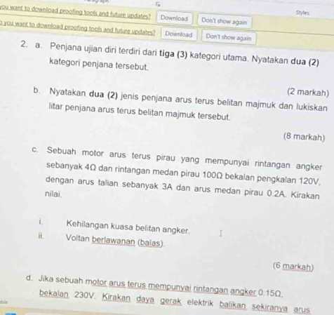 Styles 
you want to download proofing tools and future updates? Download Don't show again 
o you want to download proofing tools and future updates? Download Don't show again 
2. a. Penjana ujian diri terdiri dari tiga (3) kategori utama. Nyatakan dua (2) 
kategori penjana tersebut. 
(2 markah) 
b. Nyatakan dua (2) jenis penjana arus terus belitan majmuk dan lukiskan 
litar penjana arus terus belitan majmuk tersebut. 
(8 markah) 
c. Sebuah motor arus terus pirau yang mempunyai rintangan angker 
sebanyak 4Ω dan rintangan medan pirau 100Ω bekalan pengkalan 120V, 
dengan arus talian sebanyak 3A dan arus medan pirau 0.2A. Kirakan 
nilai. 
L Kehilangan kuasa belitan angker. 
ii. Voltan berlawanan (balas) 
(6 markah) 
d. Jika sebuah motor arus terus mempunyai rintangan angker 0.15Ω. 
bekalan 230V. Kirakan daya gerak elektrik balikan sekiranya arus 
He