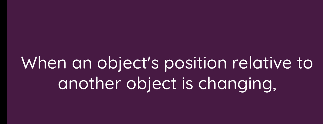 When an object’s position relative to 
another object is changing,