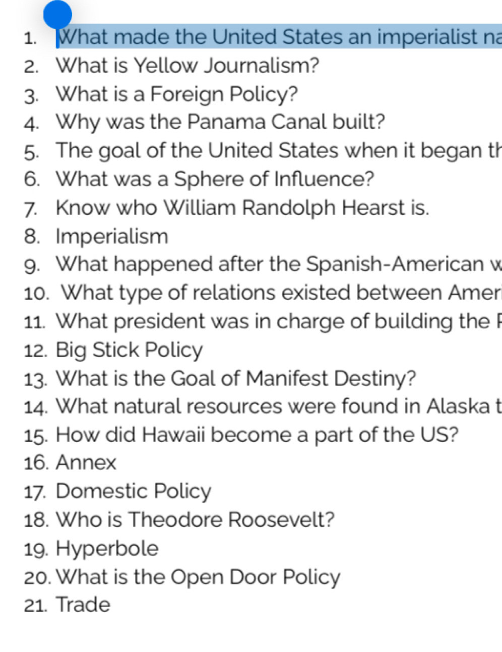 What made the United States an imperialist na 
2. What is Yellow Journalism? 
3. What is a Foreign Policy? 
4. Why was the Panama Canal built? 
5. The goal of the United States when it began th 
6. What was a Sphere of Influence? 
7. Know who William Randolph Hearst is. 
8. Imperialism 
g. What happened after the Spanish-American v 
10. What type of relations existed between Amer 
11. What president was in charge of building the 
12. Big Stick Policy 
13. What is the Goal of Manifest Destiny? 
14. What natural resources were found in Alaska t 
15. How did Hawaii become a part of the US? 
16. Annex 
17. Domestic Policy 
18. Who is Theodore Roosevelt? 
19. Hyperbole 
20. What is the Open Door Policy 
21. Trade