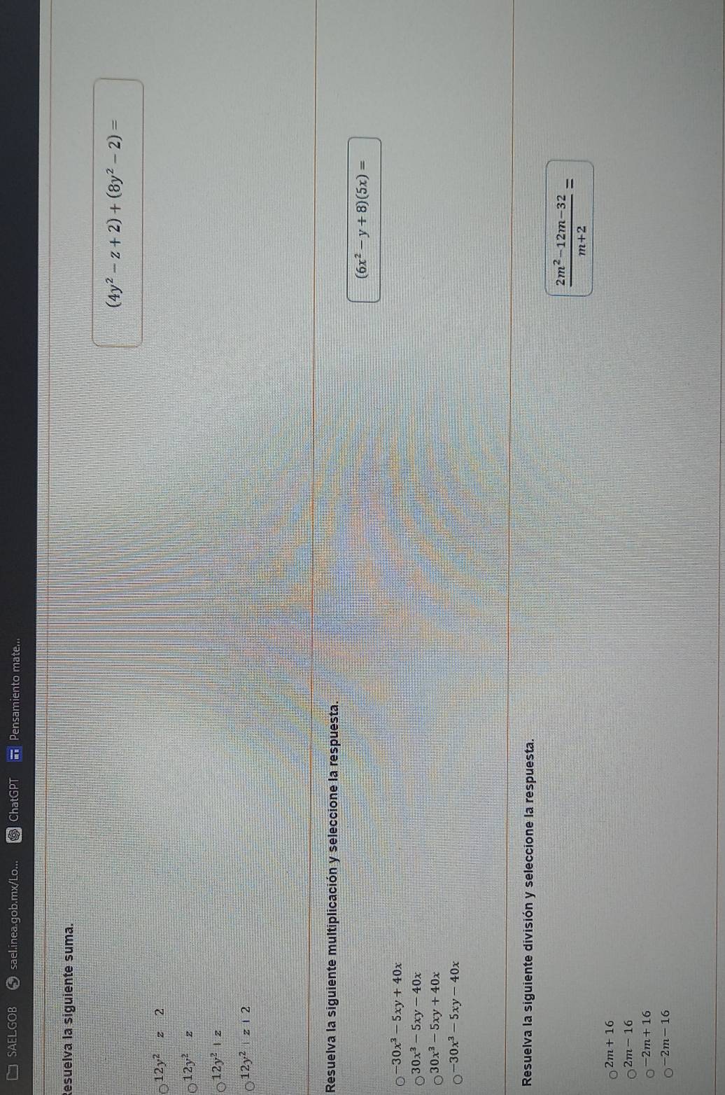 SAELGOB sael.inea.gob.mx/Lo... ChatG Pensamiento mate...
Resuelva la siguiente suma.
(4y^2-z+2)+(8y^2-2)=
12y^2z2
12y^2z
12y^2|z
12y^2|z|2
Resuelva la siguiente multiplicación y seleccione la respuesta.
(6x^2-y+8)(5x)=
-30x^3-5xy+40x
30x^3-5xy-40x
30x^3-5xy+40x
30x^3-5xy-40x
Resuelva la siguiente división y seleccione la respuesta.
 (2m^2-12m-32)/m+2 =
2m+16
2m-16
-2m+16
2m-16