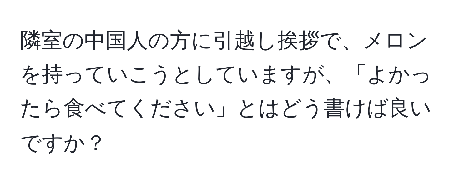 隣室の中国人の方に引越し挨拶で、メロンを持っていこうとしていますが、「よかったら食べてください」とはどう書けば良いですか？