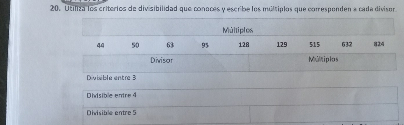 Utiliza los criterios de divisibilidad que conoces y escribe los múltiplos que corresponden a cada divisor.
Múltiplos
44 50 63 95 128 129 515 632 824
Divisor Múltiplos
Divisible entre 3
Divisible entre 4
Divisible entre 5