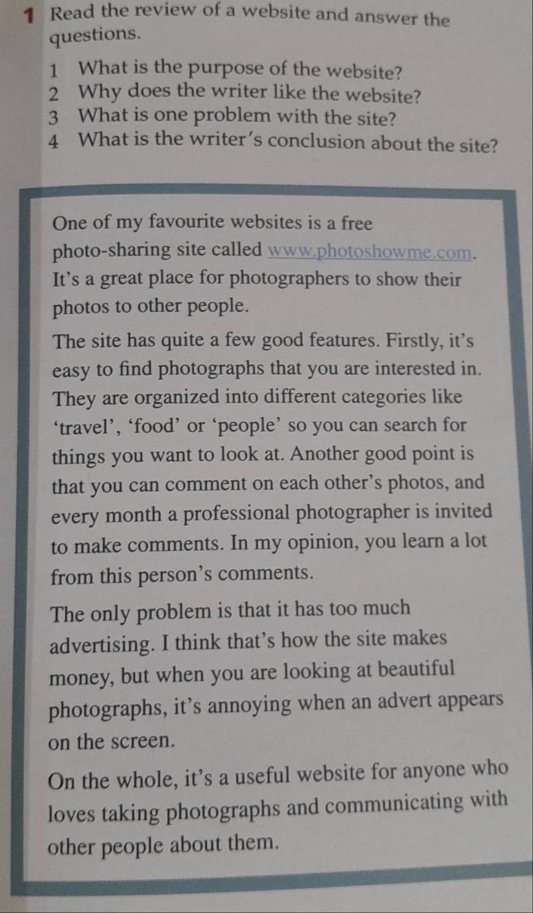 Read the review of a website and answer the 
questions. 
1 What is the purpose of the website? 
2 Why does the writer like the website? 
3 What is one problem with the site? 
4 What is the writer’s conclusion about the site? 
One of my favourite websites is a free 
photo-sharing site called www.photoshowme.com. 
It’s a great place for photographers to show their 
photos to other people. 
The site has quite a few good features. Firstly, it’s 
easy to find photographs that you are interested in. 
They are organized into different categories like 
‘travel’, ‘food’ or ‘people’ so you can search for 
things you want to look at. Another good point is 
that you can comment on each other’s photos, and 
every month a professional photographer is invited 
to make comments. In my opinion, you learn a lot 
from this person’s comments. 
The only problem is that it has too much 
advertising. I think that’s how the site makes 
money, but when you are looking at beautiful 
photographs, it’s annoying when an advert appears 
on the screen. 
On the whole, it’s a useful website for anyone who 
loves taking photographs and communicating with 
other people about them.