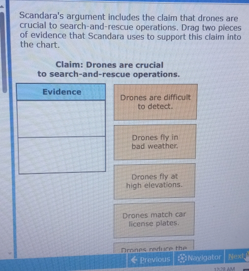 Scandara's argument includes the claim that drones are
crucial to search-and-rescue operations. Drag two pieces
of evidence that Scandara uses to support this claim into
the chart.
Claim: Drones are crucial
to search-and-rescue operations.
Evidence
Drones are difficult
to detect.
Drones fly in
bad weather.
Drones fly at
high elevations.
Drones match car
license plates.
Drones reduce the
Previous Navigator Next 
12:28 AM