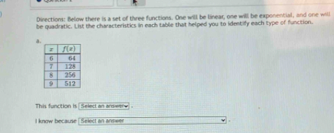 Directions: Below there is a set of three functions. One will be linear, one will be exponential, and one will
be quadratic. List the characteristics in each table that helped you to identify each type of function.
a
This function is  Select an answer 
I know because  Select an answer