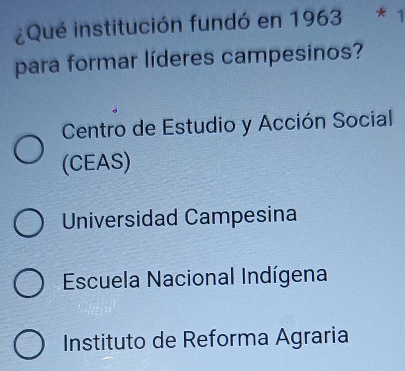 ¿Qué institución fundó en 1963 * 1
para formar líderes campesinos?
Centro de Estudio y Acción Social
(CEAS)
Universidad Campesina
Escuela Nacional Indígena
Instituto de Reforma Agraria