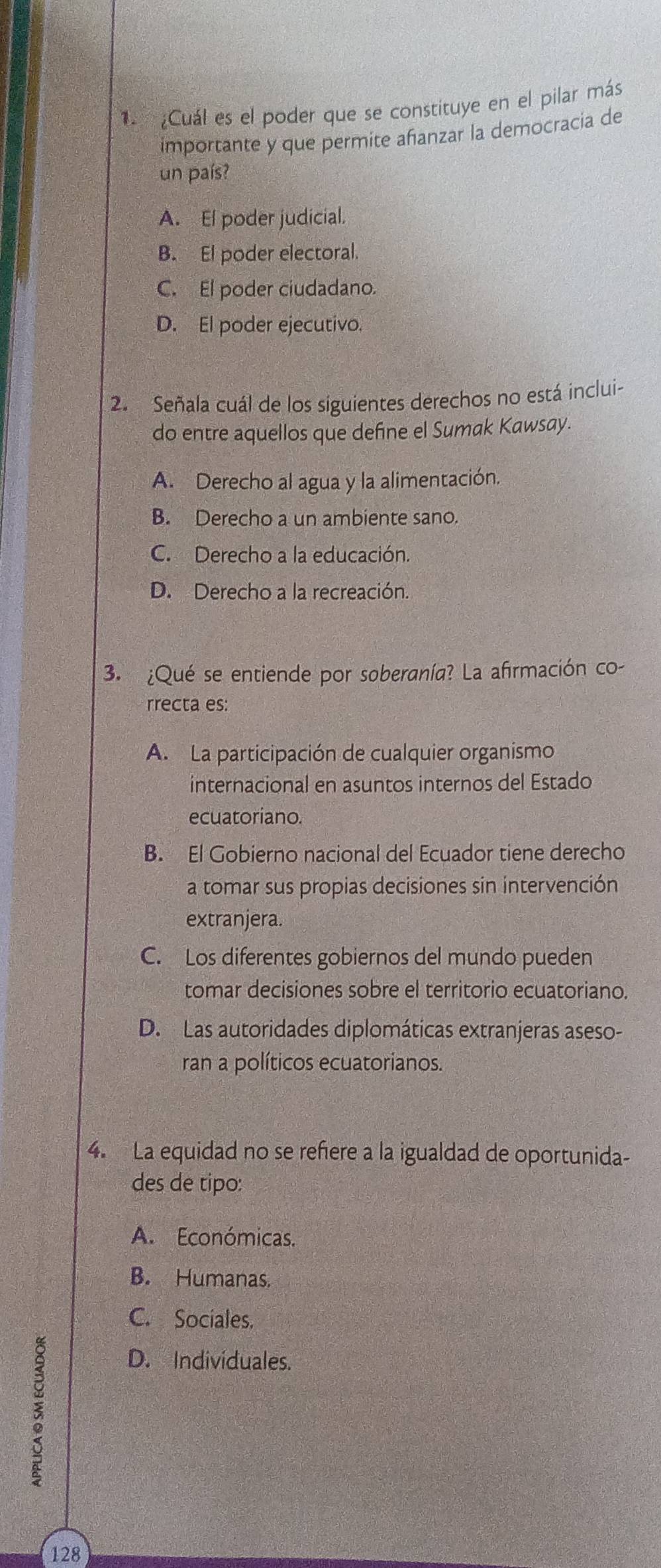 1 ¿Cuál es el poder que se constituye en el pilar más
importante y que permite añanzar la democracia de
un país?
A. El poder judicial.
B. El poder electoral.
C. El poder ciudadano.
D. El poder ejecutivo.
2. Señala cuál de los siguientes derechos no está inclui-
do entre aquellos que define el Sumak Kawsay.
A. Derecho al agua y la alimentación.
B. Derecho a un ambiente sano.
C. Derecho a la educación.
D. Derecho a la recreación.
3. ¿Qué se entiende por soberanía? La afirmación co-
rrecta es:
A. La participación de cualquier organismo
internacional en asuntos internos del Estado
ecuatoriano.
B. El Gobierno nacional del Ecuador tiene derecho
a tomar sus propias decisiones sin intervención
extranjera.
C. Los diferentes gobiernos del mundo pueden
tomar decisiones sobre el territorio ecuatoriano.
D. Las autoridades diplomáticas extranjeras aseso-
ran a políticos ecuatorianos.
4. La equidad no se refiere a la igualdad de oportunida-
des de tipo:
A. Económicas.
B. Humanas.
C. Sociales.
D. Individuales.
128