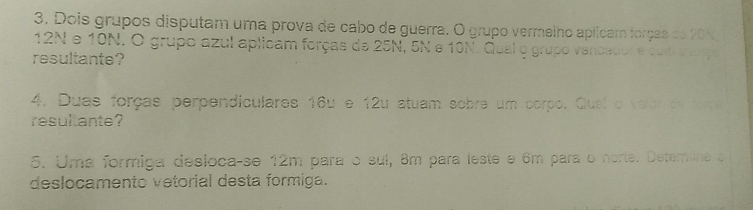 Dois grupos disputam uma prova de cabo de guerra. O grupo vermelho aplicar forças do 200
12N e 10N. O grupo azul aplicam forças de 25N, 5N e 10N. Qual o grupo vencedor e que e t ço 
resultante? 
4. Duas forças perpendiculares 16u e 12u atuam sobre um corpo. Qual o valorde força 
resultante? 
5. Uma formiga desloca-se 12m para o sul, 8m para leste e 6m para o norte. Detemiine o 
deslocamento vetorial desta formiga.