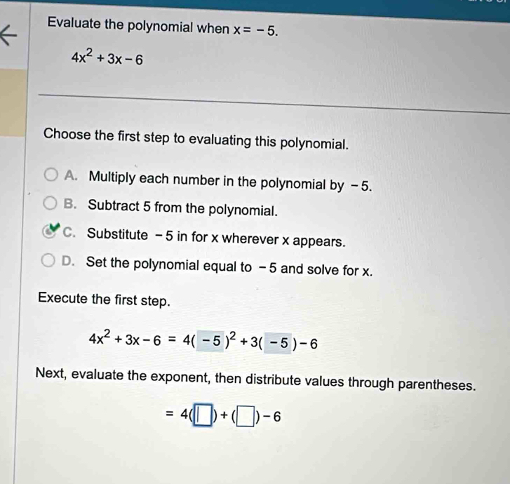 Evaluate the polynomial when x=-5.
4x^2+3x-6
Choose the first step to evaluating this polynomial.
A. Multiply each number in the polynomial by -5.
B. Subtract 5 from the polynomial.
C. Substitute - 5 in for x wherever x appears.
D. Set the polynomial equal to -5 and solve for x.
Execute the first step.
4x^2+3x-6=4(-5)^2+3(-5)-6
Next, evaluate the exponent, then distribute values through parentheses.
=4(□ )+(□ )-6