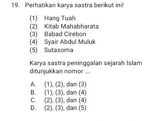 Perhatikan karya sastra berikut ini!
(1) Hang Tuah
(2) Kitab Mahabharata
(3) Babad Cirebon
(4) Syair Abdul Muluk
(5) Sutasoma
Karya sastra peninggalan sejarah Islam
ditunjukkan nomor ....
A. (1), (2), dan (3)
B. (1), (3), dan (4)
C. (2), (3), dan (4)
D. (2), (3), dan (5)