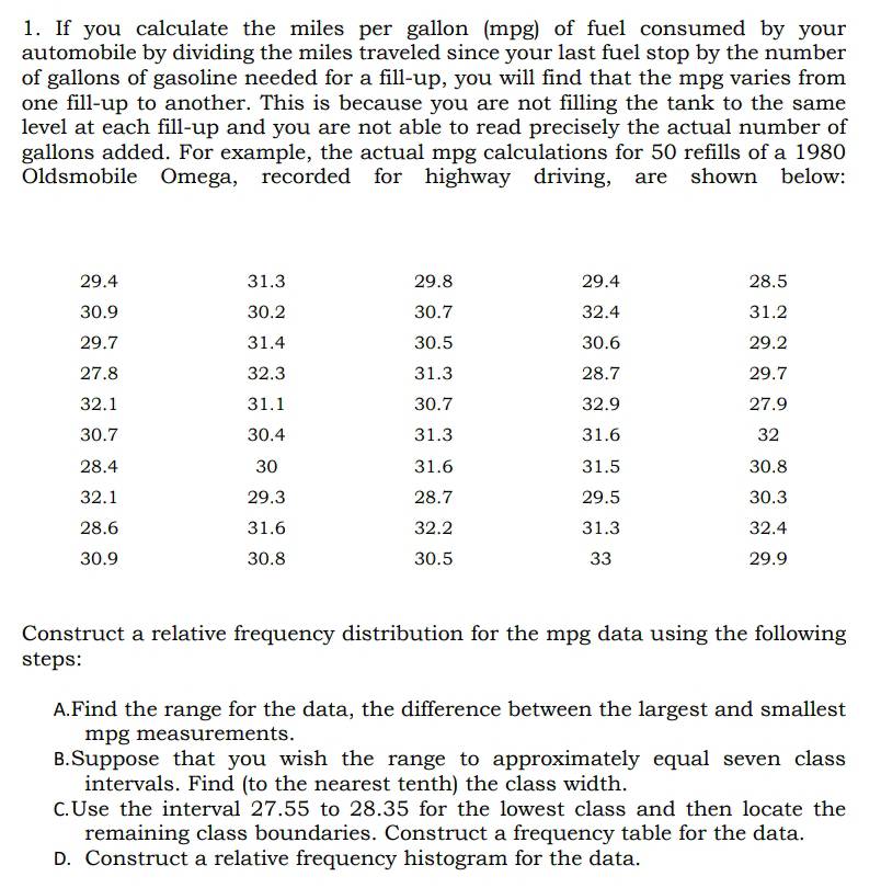 If you calculate the miles per gallon (mpg) of fuel consumed by your
automobile by dividing the miles traveled since your last fuel stop by the number
of gallons of gasoline needed for a fill-up, you will find that the mpg varies from
one fill-up to another. This is because you are not filling the tank to the same
level at each fill-up and you are not able to read precisely the actual number of
gallons added. For example, the actual mpg calculations for 50 refills of a 1980
Oldsmobile Omega, recorded for highway driving, are shown below:
Construct a relative frequency distribution for the mpg data using the following
steps:
A.Find the range for the data, the difference between the largest and smallest
mpg measurements.
B.Suppose that you wish the range to approximately equal seven class
intervals. Find (to the nearest tenth) the class width.
C.Use the interval 27.55 to 28.35 for the lowest class and then locate the
remaining class boundaries. Construct a frequency table for the data.
D. Construct a relative frequency histogram for the data.