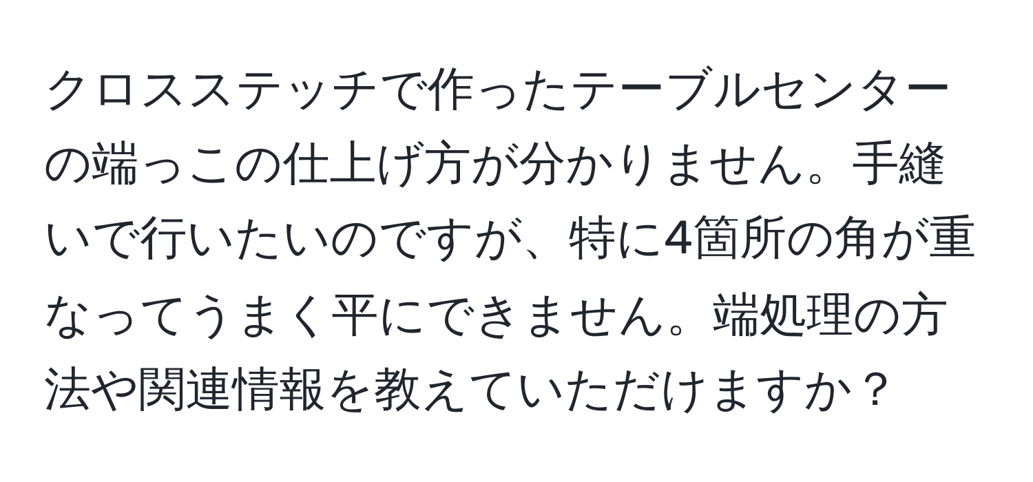 クロスステッチで作ったテーブルセンターの端っこの仕上げ方が分かりません。手縫いで行いたいのですが、特に4箇所の角が重なってうまく平にできません。端処理の方法や関連情報を教えていただけますか？