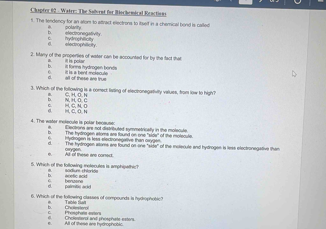 Chapter 02 - Water: The Solvent for Biochemical Reactions
1. The tendency for an atom to attract electrons to itself in a chemical bond is called
a. polarity.
b. electronegativity.
c. hydrophilicity
d. electrophilicity.
2. Many of the properties of water can be accounted for by the fact that
a. it is polar
b. it forms hydrogen bonds
c. it is a bent molecule
d. thent all of these are true
3. Which of the following is a correct listing of electronegativity values, from low to high?
a. C, H, O, N
b. N, H, O, C
C. H, C, N, O
d. H, C, O, N
4. The water molecule is polar because:
a. Electrons are not distributed symmetrically in the molecule.
b. The hydrogen atoms are found on one "side" of the molecule.
c. Hydrogen is less electronegative than oxygen.
d. The hydrogen atoms are found on one "side" of the molecule and hydrogen is less electronegative than
oxygen.
e. All of these are correct.
5. Which of the following molecules is amphipathic?
a. sodium chloride
b. acetic acid
c. benzene
d. palmitic acid
6. Which of the following classes of compounds is hydrophobic?
a. Table Salt
b. Cholesterol
c. Phosphate esters
d. Cholesterol and phosphate esters.
e. All of these are hydrophobic.