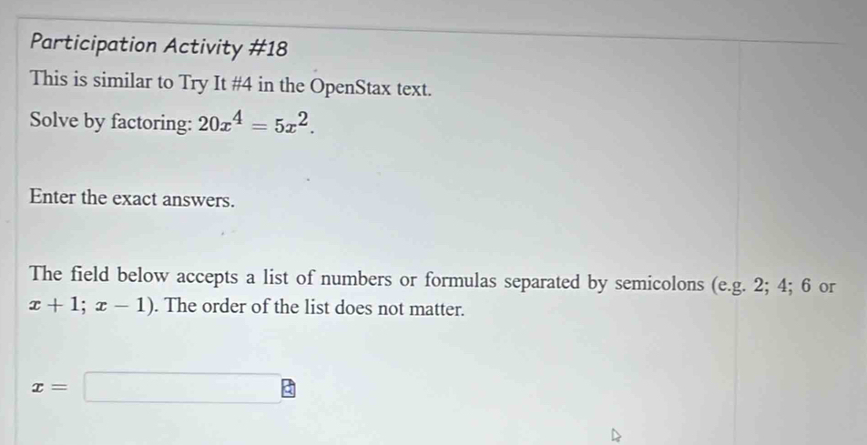 Participation Activity #18 
This is similar to Try It #4 in the OpenStax text. 
Solve by factoring: 20x^4=5x^2. 
Enter the exact answers. 
The field below accepts a list of numbers or formulas separated by semicolons (e.g. 2; 4; 6 or
x+1;x-1). The order of the list does not matter.
x=□