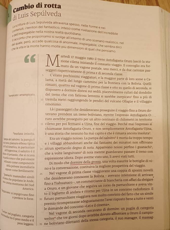 Cambio di rotta
di Luis Sepúlveda
La scrittura di Luis Sepúlveda attraversa spesso, nelle forme e nei
contenuti, i territori del fantastico, inteso come rivelazione dell'incredibile
e dell'inspiegabile nella nostra realtá quotidiana.
il racconto che proponiamo si svolge all'interno di uno scenario realistico, nel
del quale, però, accade qualcosa di anormale, inspiegabile, che sembra dirci
che la vita e la morte hanno molte più dimensioni di quel che pensiamo
artedì 17 maggio 1980 il treno Antofagasta-Oruro lasciò la sta-
a M zione cilena iniziando il consueto viaggio. Il convoglio era for-
mato da un vagone postale, uno merci, e da due carrozze pas-
seggeri rispettivamente di prima e di seconda classe.
5 C'erano pochissimi viaggiatori, e la maggior parte di loro scese a Ca-
lama, a metà del lungo cammino per la frontiera con la Bolivia. Quelli
rimasti, quattro sul vagone di prima classe e otto su quello di seconda, si
disposero a dormire distesi sui sedili, piacevolmente cullati dal dondolio
inerpicato: arrampicato. del treno che con faticosa lentezza si sarebbe inerpicato¹ fino a più di
tremila metri raggiungendo le pendici del vulcano Ollagüe e il villaggio
omonimo.
Là i passeggeri che desideravano proseguire il viaggio fino a Oruro do-
vevano prendere un treno boliviano, mentre l'espresso Antofagasta-O-
ruro avrebbe proseguito per un altro centinaio di chilometri in territorio
1s cileno per poi fermarsi a Ujina, fine del viaggio. Perché mai l'espresso si
chiamasse Antofagasta-Oruro, e non semplicemente Antofagasta-Ujina,
insoluta: irrisolta è una storia che nessuno ha mai capito e che è rimasta ancora insoluta².
pampa del salnitro: la pampa è Era un viaggio noioso. La pampa del salnitro³ è morta da troppo tempo
m vasta pianura erbosa tipica e i villaggi abbandonati anche dai fantasmi dei minatori non offrivano
# Sud America, in particolare  alcun spettacolo degno di nota. Apparivano noiosi perfino i guanachi ,
dell'Argentina; il salnitro è il
ltnto di potassio, che si ricava
che a volte languivano³ di noia mentre guardavano passare il treno con
a quella zona e che può essere espressione idiota. Dopo averne visto uno, li avevi visti tutti.
vtlizzato come componente Di modo che dormire della grossa, una volta esaurite le bottiglie di vi-
della polvere incendiaria no e la conversazione, costituiva la migliore prospettiva del viaggio.
oppure come fertilizzante.
25 Nel vagone di prima classe viaggiavano una coppia di sposini novelli
Tuanachi: mammiferi simili
che desideravano conoscere la Bolivia - avevano intenzione di arrivare
af lama che popolano le Ande,
uña catena montuosa del Sud
fino a Tiahuanaco -, un commerciante di biancheria con affari da sbrigare
America. a Oruro, e un giovane che seguiva un corso da parrucchiere e aveva vin-
langavano: si impigrívano fino to il biglietto di andata e ritorno per Ujina in un concorso radiofonico. Il
a perdere le forze. 3 futuro parrucchiere viaggiava non molto convinto del fatto che un simile
premio ricompensasse adeguatamente l’aver risposto bene a tutte e venti
le domande del concorso «Lei e il cinema».
Nel vagone di seconda cercavano di dormire: un pugile di categoria
wtiter: nel pugilato, categoría
Mermedia tra il peso medio e il
welter* che tre giorni dopo avrebbe dovuto affrontare a Oruro il campio-
peso leggero. 3 ne boliviano dilettanti della stessa categoria, il suo manager, il massag-